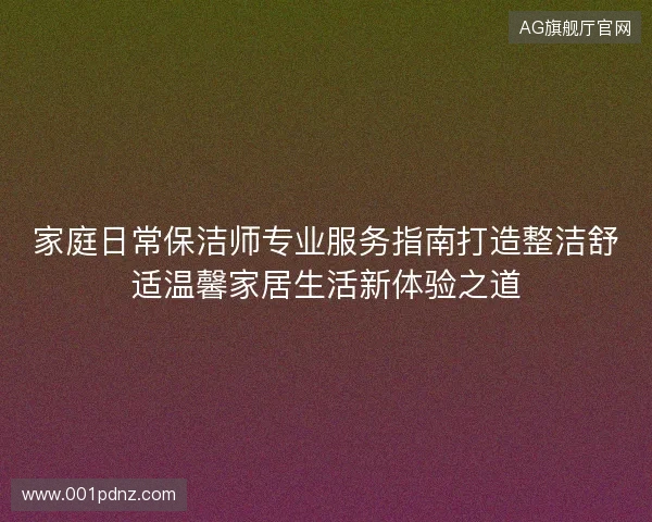 家庭日常保洁师专业服务指南打造整洁舒适温馨家居生活新体验之道 家庭日常保洁师专业服务指南打造整洁舒适温馨家居生活新体验之道