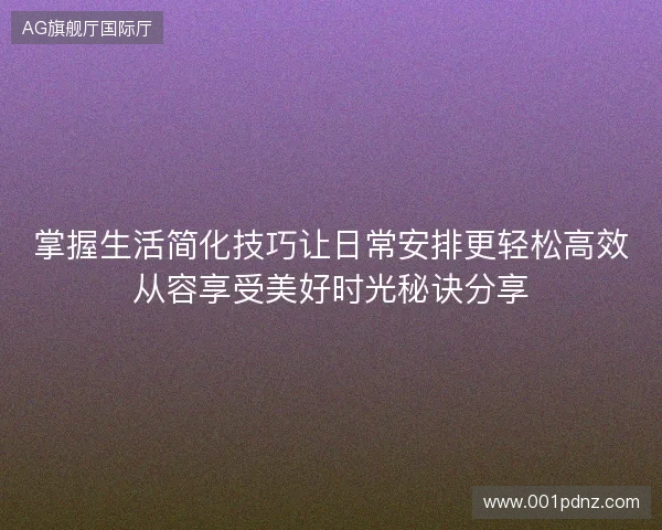 掌握生活简化技巧让日常安排更轻松高效从容享受美好时光秘诀分享 掌握生活简化技巧让日常安排更轻松高效从容享受美好时光秘诀分享