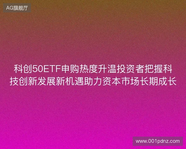 科创50ETF申购热度升温投资者把握科技创新发展新机遇助力资本市场长期成长 科创50ETF申购热度升温投资者把握科技创新发展新机遇助力资本市场长期成长